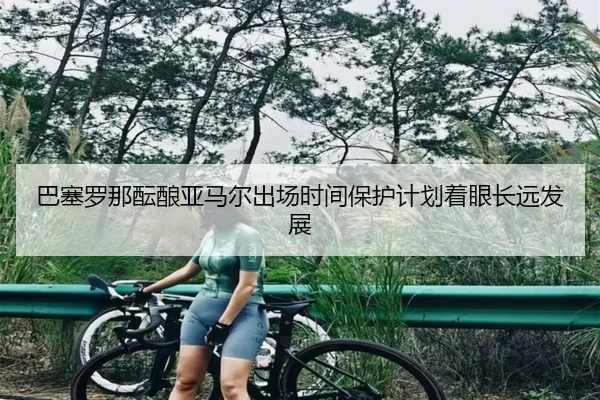 巴塞罗那酝酿亚马尔出场时间保护计划着眼长远发展
