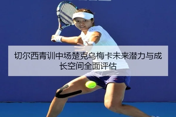 切尔西青训中场楚克乌梅卡未来潜力与成长空间全面评估