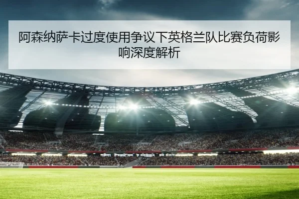 阿森纳萨卡过度使用争议下英格兰队比赛负荷影响深度解析