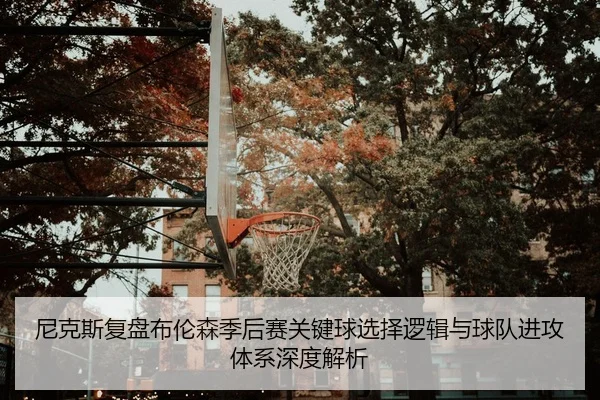 尼克斯复盘布伦森季后赛关键球选择逻辑与球队进攻体系深度解析