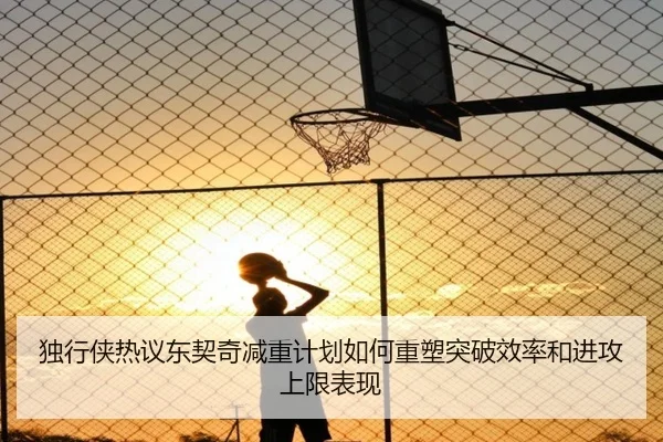 独行侠热议东契奇减重计划如何重塑突破效率和进攻上限表现