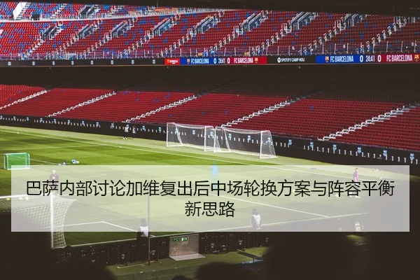 巴萨内部讨论加维复出后中场轮换方案与阵容平衡新思路