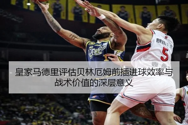 皇家马德里评估贝林厄姆前插进球效率与战术价值的深层意义