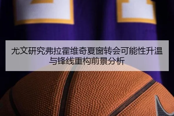 尤文研究弗拉霍维奇夏窗转会可能性升温与锋线重构前景分析
