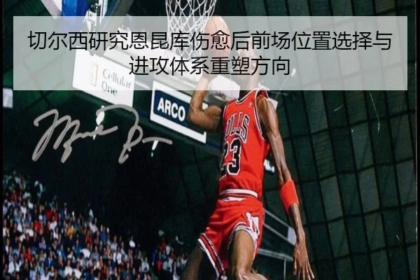 切尔西研究恩昆库伤愈后前场位置选择与进攻体系重塑方向