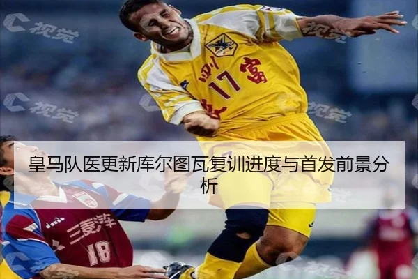 皇马队医更新库尔图瓦复训进度与首发前景分析