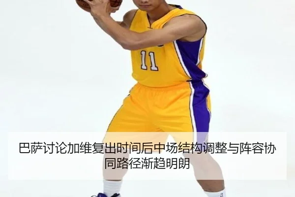 巴萨讨论加维复出时间后中场结构调整与阵容协同路径渐趋明朗