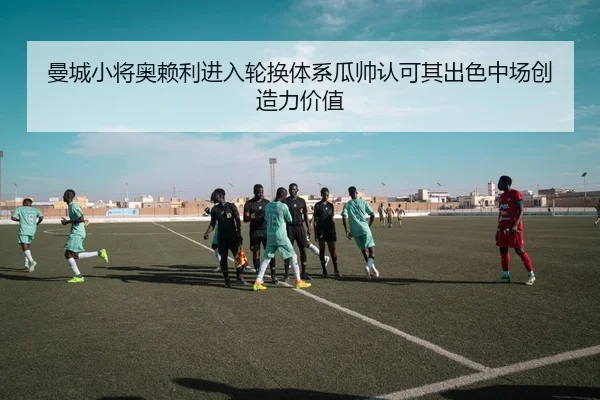 曼城小将奥赖利进入轮换体系瓜帅认可其出色中场创造力价值