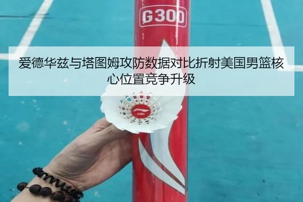 爱德华兹与塔图姆攻防数据对比折射美国男篮核心位置竞争升级