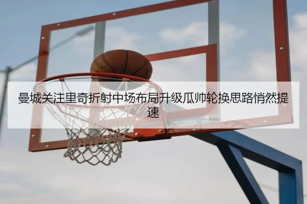 曼城关注里奇折射中场布局升级瓜帅轮换思路悄然提速